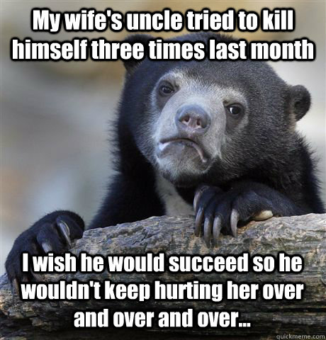 My wife's uncle tried to kill himself three times last month I wish he would succeed so he wouldn't keep hurting her over and over and over...  Confession Bear