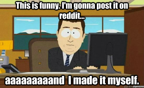 This is funny. I'm gonna post it on reddit... aaaaaaaaand  I made it myself.  anditsgone