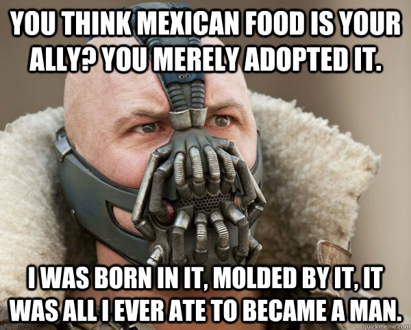 You think Mexican food is your ally? You merely adopted it. I was born in it, molded by it, it was all I ever ate to became a man. - You think Mexican food is your ally? You merely adopted it. I was born in it, molded by it, it was all I ever ate to became a man.  Bane Connery