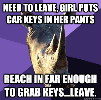 need to leave, girl puts car keys in her pants reach in far enough to grab keys...leave.  Sexually Oblivious Rhino