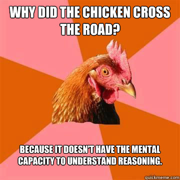 Why did the chicken cross the road? Because it doesn't have the mental capacity to understand reasoning.  - Why did the chicken cross the road? Because it doesn't have the mental capacity to understand reasoning.   Anti-Joke Chicken