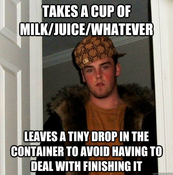 takes a cup of milk/juice/whatever leaves a tiny drop in the container to avoid having to deal with finishing it  Scumbag Steve