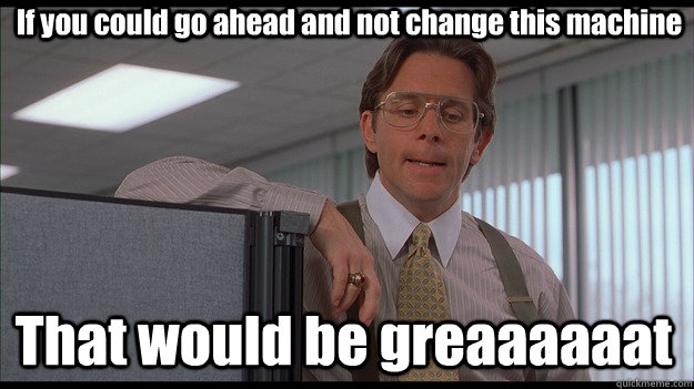 If you could go ahead and not change this machine That would be greaaaaaat  officespace