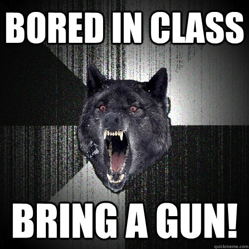 Bored in class bring a gun!  Insanity Wolf
