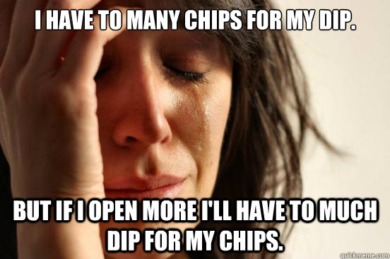 I have to many chips for my dip. But if I open more I'll have to much dip for my chips.  First World Problems