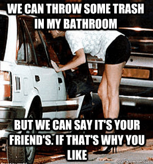 We can throw some trash in my bathroom But we can say it's your friend's. if that's why you like  Karma Whore