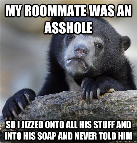 My roommate was an asshole So I jizzed onto all his stuff and into his soap and never told him  Confession Bear