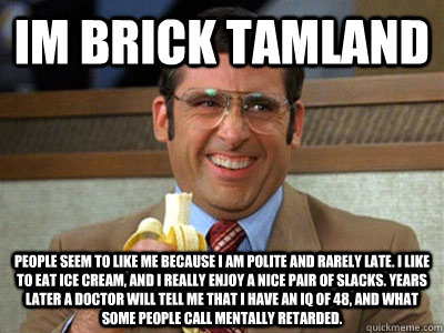 Im Brick Tamland People Seem to like me because I am polite and rarely late. I like to eat ice cream, and I really enjoy a nice pair of slacks. Years later a doctor will tell me that I have an IQ of 48, and what some people call mentally retarded.  Brick Tamland