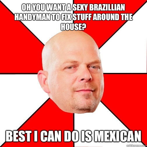 Oh you want a sexy Brazillian handyman to fix stuff around the house? Best I can do is Mexican  Pawn Star