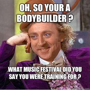 Oh, so your a bodybuilder ?  What music festival did you say you were training for ? 
  Condescending Wonka