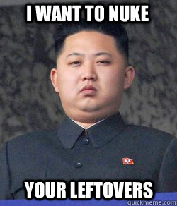 i want to nuke your leftovers  Fat Kim Jong-Un