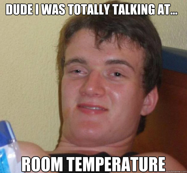 dude i was totally talking at... room temperature  ten guy