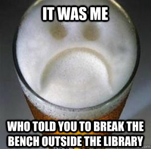 It was me who told you to break the bench outside the library  Confession Beer