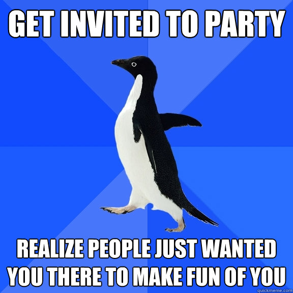 Get invited to party realize people just wanted you there to make fun of you  Socially Awkward Penguin