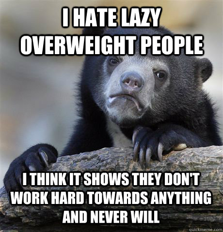 I hate lazy overweight people I think it shows they don't work hard towards anything and never will  Confession Bear