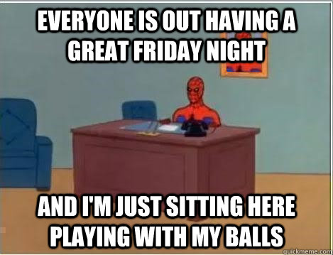 Everyone is out having a great friday night And I'm just sitting here playing with my balls  Im just sitting here masturbating