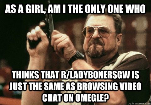 As a girl, am I the only one who thinks that r/ladybonersgw is just the same as browsing video chat on Omegle? - As a girl, am I the only one who thinks that r/ladybonersgw is just the same as browsing video chat on Omegle?  Am I the only one