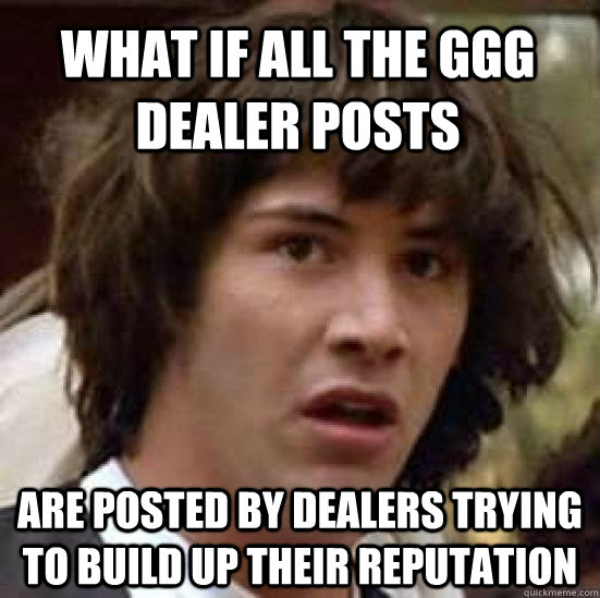 what if all the GGG dealer posts are posted by dealers trying to build up their reputation  conspiracy keanu