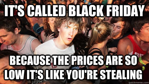 it's called Black friday because the prices are so low it's like you're stealing   Sudden Clarity Clarence