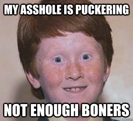my asshole is puckering  Not enough boners   Over Confident Ginger