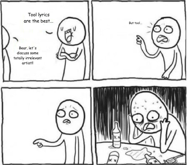 Tool lyrics are the best... Bear, let's discuss some totally irrelevant artist!! But tool...  