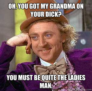 Oh, you got my grandma on your dick? You must be quite the ladies man.  Condescending Wonka