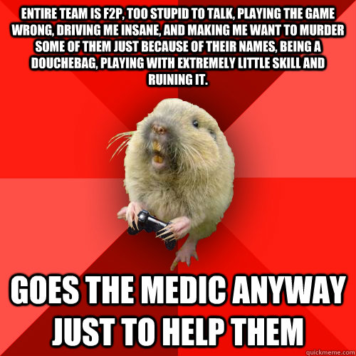 Entire team is F2P, too stupid to talk, playing the game wrong, driving me insane, and making me want to murder some of them just because of their names, being a douchebag, playing with extremely little skill and ruining it. Goes the medic anyway just to   Gaming Gopher