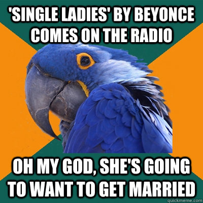 'single ladies' by beyonce comes on the radio oh my god, she's going to want to get married  Paranoid Parrot