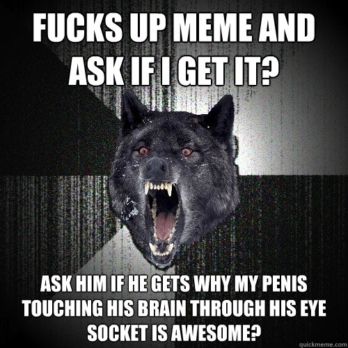 FUCKS UP MEME AND ASK IF I GET IT? ASK HIM IF HE GETS WHY MY PENIS  TOUCHING HIS BRAIN THROUGH HIS EYE SOCKET IS AWESOME?  Insanity Wolf