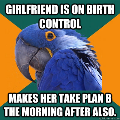 girlfriend is on birth control Makes her take plan b the morning after also.   Paranoid Parrot