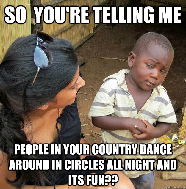 So  you're telling me People in your country dance around in circles all night and its fun??  Sceptical African child