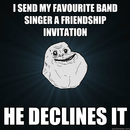 i send my favourite band singer a friendship invitation he declines it   Forever Alone