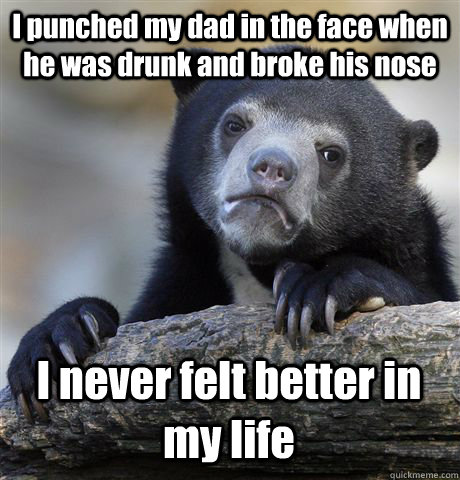 I punched my dad in the face when he was drunk and broke his nose I never felt better in my life  Confession Bear
