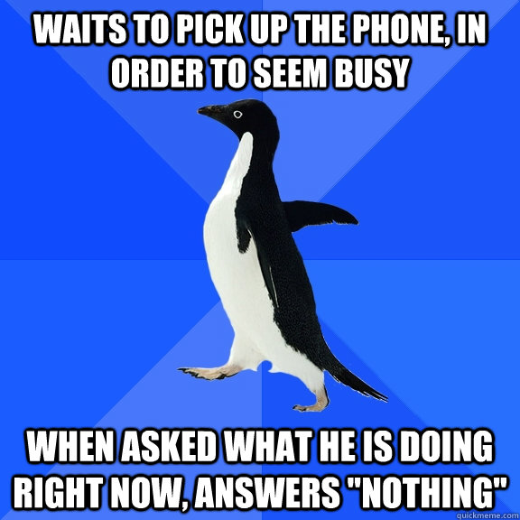Waits to pick up the phone, in order to seem busy When asked what he is doing right now, answers 