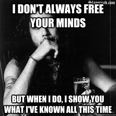 I don't always free your minds But when I do, I show you what I've known all this time   Most Interesting Tom Araya
