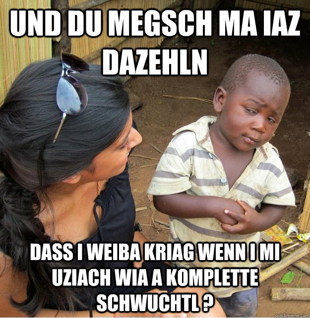 und du megsch ma iaz dazehln  dass i weiba kriag wenn i mi uziach wia a komplette schwuchtl ?  Skeptical Third World Kid