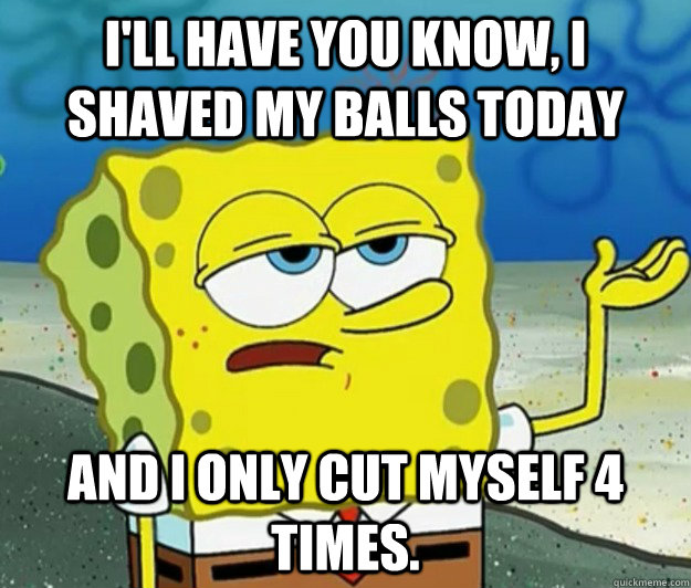 I'll have you know, I shaved my balls today And I only cut myself 4 times.  Tough Spongebob