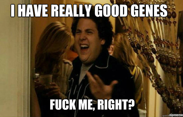 I have really good genes FUCK ME, RIGHT?  fuck me right