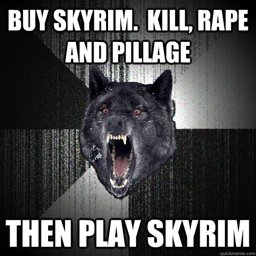 Buy Skyrim.  Kill, rape and pillage then play skyrim  Insanity Wolf