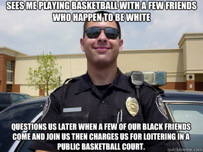 Sees me playing basketball with a few friends who happen to be white questions us later when a few of our black friends come and join us then charges us for loitering in a public basketball court. - Sees me playing basketball with a few friends who happen to be white questions us later when a few of our black friends come and join us then charges us for loitering in a public basketball court.  Scumbag Cop