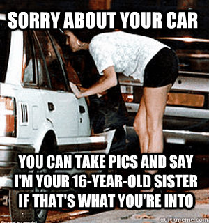 Sorry about your car You can take pics and say i'm your 16-year-old sister if that's what you're into  Karma Whore