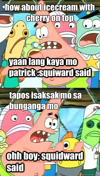 how about icecream with  cherry on top
 yaan lang







 tapos isaksak mo sa bunganga mo
 ohh boy: squidward said yaan lang kaya mo patrick :squiward said  Push it somewhere else Patrick