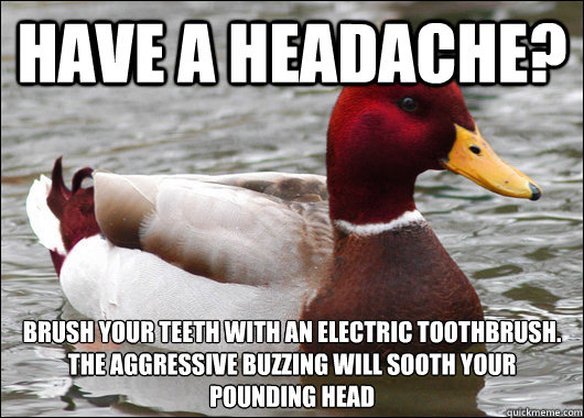 Have a headache?  brush your teeth with an electric toothbrush.
The aggressive buzzing will sooth your pounding head  Malicious Advice Mallard