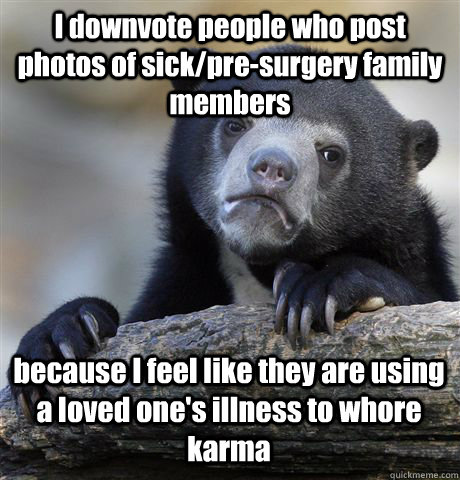 I downvote people who post photos of sick/pre-surgery family members because I feel like they are using a loved one's illness to whore karma  Confession Bear