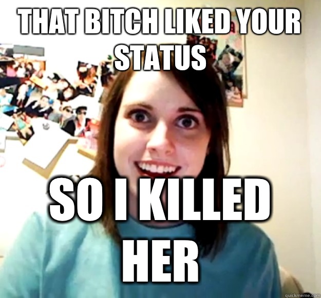 That bitch liked your status  So I killed her  Overly Attached Girlfriend