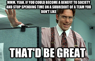 Mmm, yeah, if you could become a benefit to society and stop spending time on a subreddit of a team you don't like that'd be great  Office Space