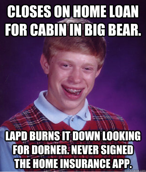 Closes on home loan for cabin in big bear.  LAPD Burns it down looking for Dorner. Never signed the home insurance app.  Bad Luck Brian