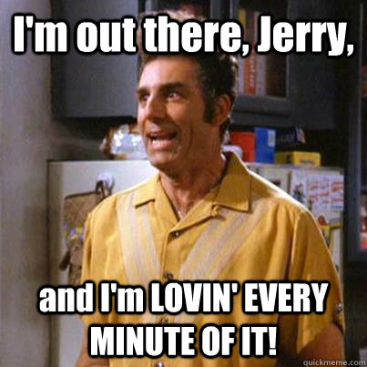 I'm out there, Jerry, and I'm LOVIN' EVERY MINUTE OF IT!  Kramer commando