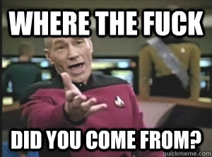 where the fuck did you come from?  Annoyed Picard