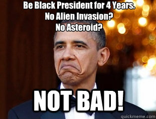 Be Black President for 4 Years.
No Alien Invasion?
No Asteroid? NOT BAD! - Be Black President for 4 Years.
No Alien Invasion?
No Asteroid? NOT BAD!  Not Bad Obama